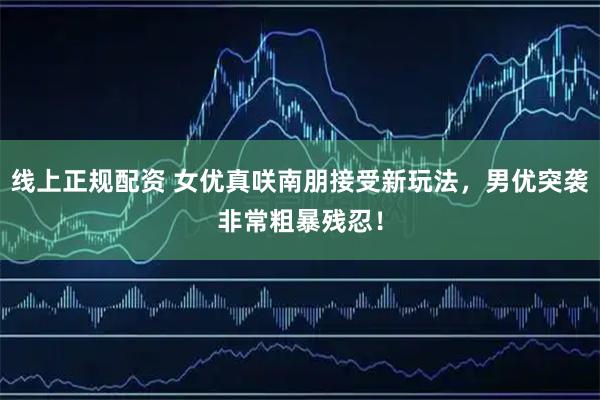 线上正规配资 女优真咲南朋接受新玩法，男优突袭非常粗暴残忍！