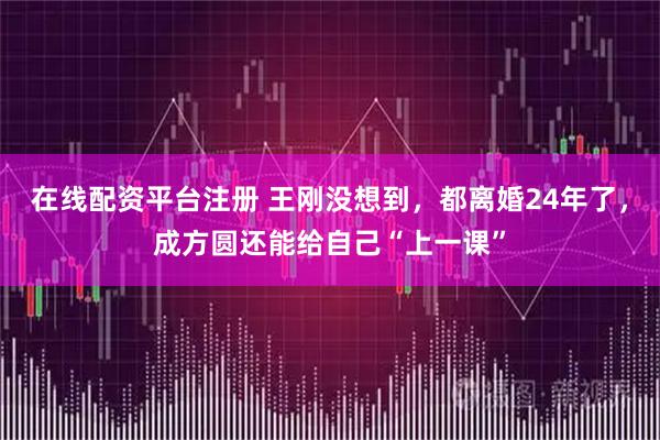 在线配资平台注册 王刚没想到，都离婚24年了，成方圆还能给自己“上一课”