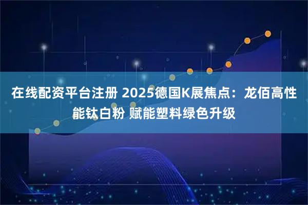 在线配资平台注册 2025德国K展焦点：龙佰高性能钛白粉 赋能塑料绿色升级