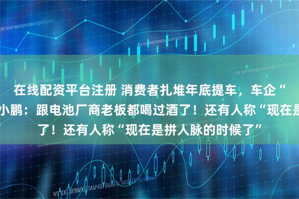 在线配资平台注册 消费者扎堆年底提车，车企“堵门”抢电池！何小鹏：跟电池厂商老板都喝过酒了！还有人称“现在是拼人脉的时候了”